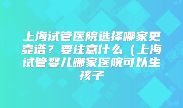 上海试管医院选择哪家更靠谱？要注意什么（上海试管婴儿哪家医院可以生孩子
