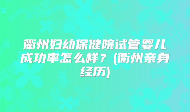 衢州妇幼保健院试管婴儿成功率怎么样？(衢州亲身经历)