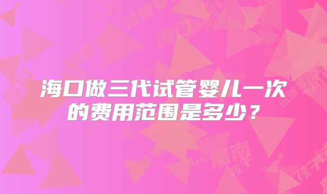 海口做三代试管婴儿一次的费用范围是多少?