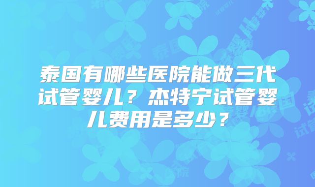 泰国有哪些医院能做三代试管婴儿？杰特宁试管婴儿费用是多少？