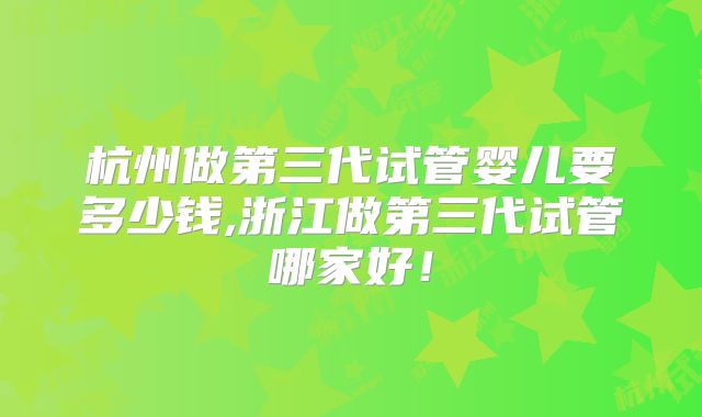 杭州做第三代试管婴儿要多少钱,浙江做第三代试管哪家好！