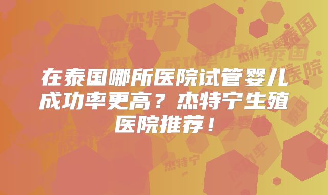 在泰国哪所医院试管婴儿成功率更高？杰特宁生殖医院推荐！