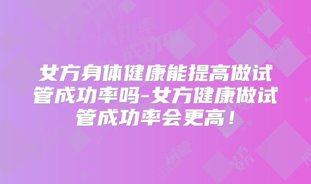 女方身体健康能提高做试管成功率吗-女方健康做试管成功率会更高!