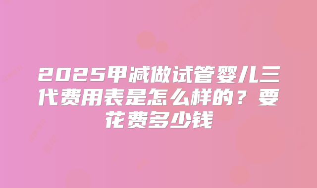 2025甲减做试管婴儿三代费用表是怎么样的？要花费多少钱