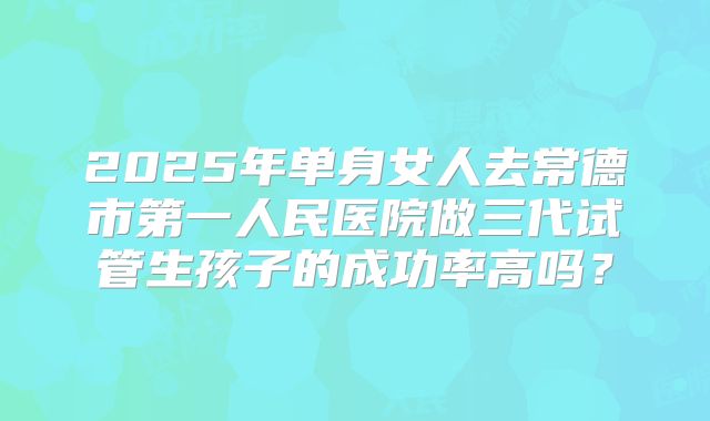 2025年单身女人去常德市第一人民医院做三代试管生孩子的成功率高吗?