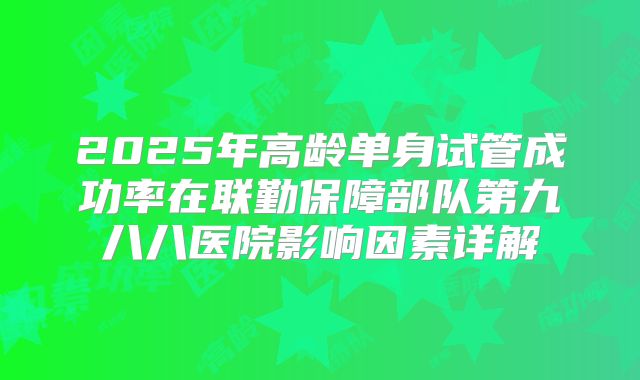 2025年高龄单身试管成功率在联勤保障部队第九八八医院影响因素详解