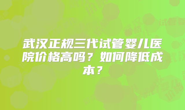 武汉正规三代试管婴儿医院价格高吗？如何降低成本？