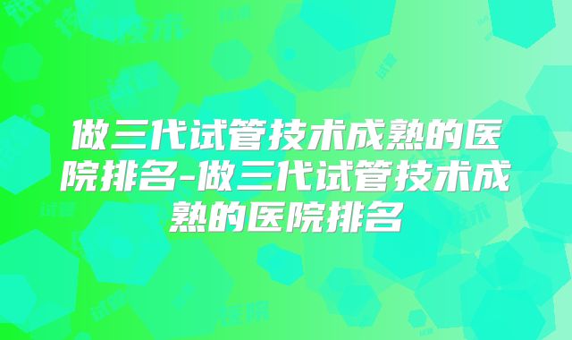 做三代试管技术成熟的医院排名-做三代试管技术成熟的医院排名