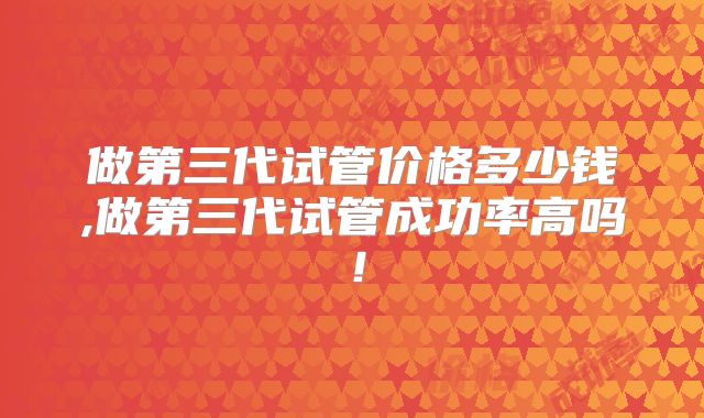 做第三代试管价格多少钱,做第三代试管成功率高吗！