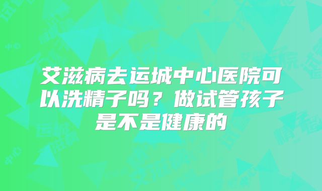 艾滋病去运城中心医院可以洗精子吗？做试管孩子是不是健康的