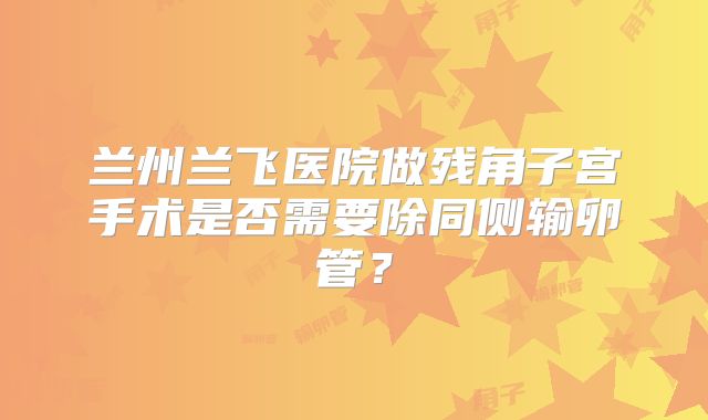 兰州兰飞医院做残角子宫手术是否需要除同侧输卵管?