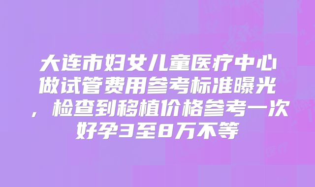 大连市妇女儿童医疗中心做试管费用参考标准曝光,检查到移植价格参考一次好孕3至8万不等