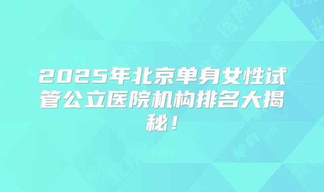 2025年北京单身女性试管公立医院机构排名大揭秘！