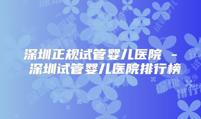 深圳正规试管婴儿医院 - 深圳试管婴儿医院排行榜