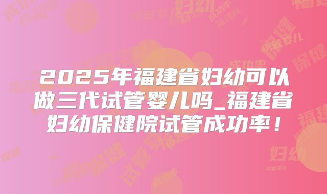 2025年福建省妇幼可以做三代试管婴儿吗_福建省妇幼保健院试管成功率！