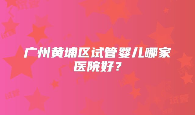 广州黄埔区试管婴儿哪家医院好？