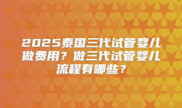 2025泰国三代试管婴儿做费用？做三代试管婴儿流程有哪些？