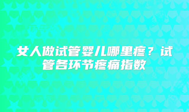女人做试管婴儿哪里疼？试管各环节疼痛指数