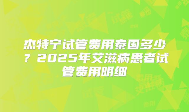 杰特宁试管费用泰国多少？2025年艾滋病患者试管费用明细