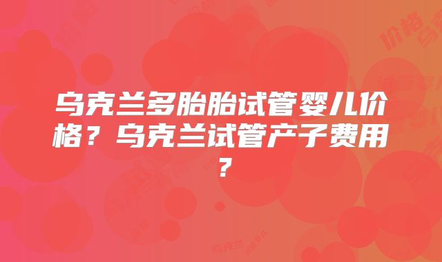 乌克兰多胎胎试管婴儿价格？乌克兰试管产子费用？