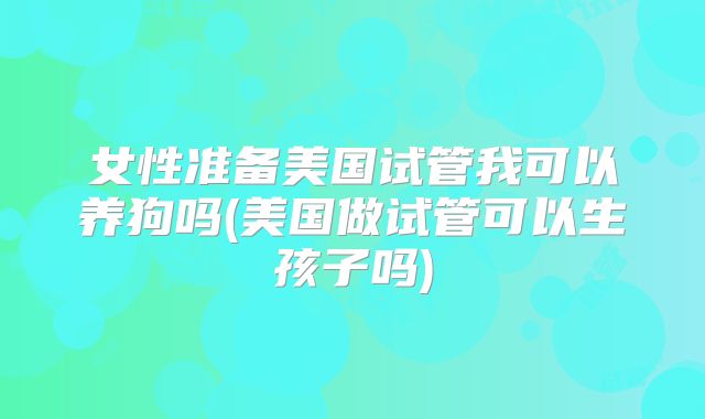 女性准备美国试管我可以养狗吗(美国做试管可以生孩子吗)