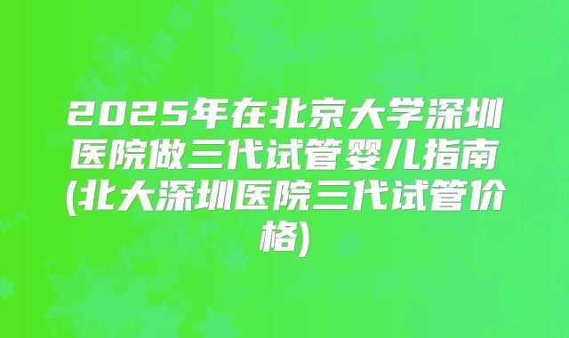 2025年在北京大学深圳医院做三代试管婴儿指南(北大深圳医院三代试管价格)