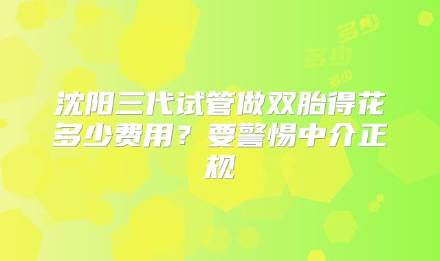 沈阳三代试管做双胎得花多少费用?要警惕中介正规