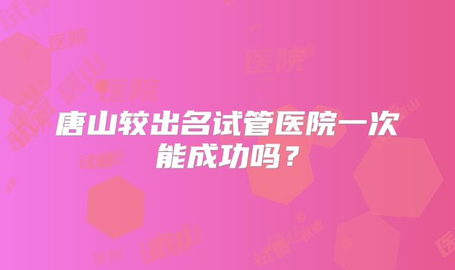 唐山较出名试管医院一次能成功吗?