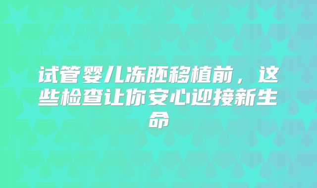 试管婴儿冻胚移植前,这些检查让你安心迎接新生命