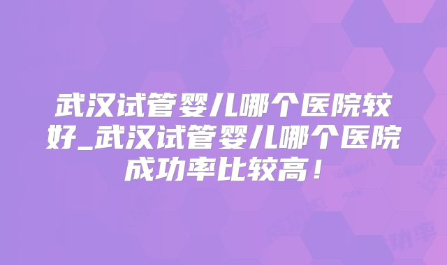 武汉试管婴儿哪个医院较好_武汉试管婴儿哪个医院成功率比较高!