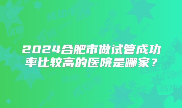 2024合肥市做试管成功率比较高的医院是哪家?