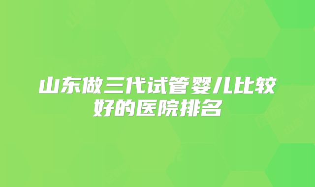 山东做三代试管婴儿比较好的医院排名