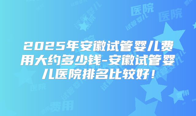 2025年安徽试管婴儿费用大约多少钱-安徽试管婴儿医院排名比较好!