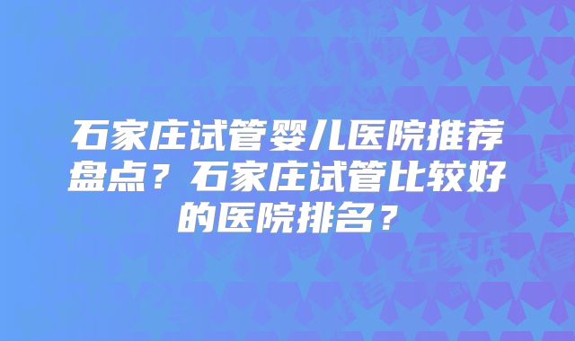 石家庄试管婴儿医院推荐盘点？石家庄试管比较好的医院排名？