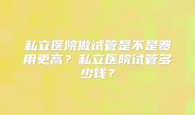 私立医院做试管是不是费用更高?私立医院试管多少钱?