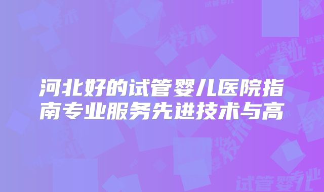 河北好的试管婴儿医院指南专业服务先进技术与高