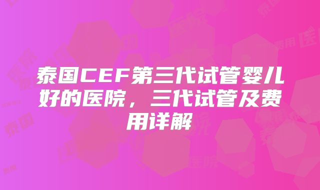 泰国CEF第三代试管婴儿好的医院，三代试管及费用详解