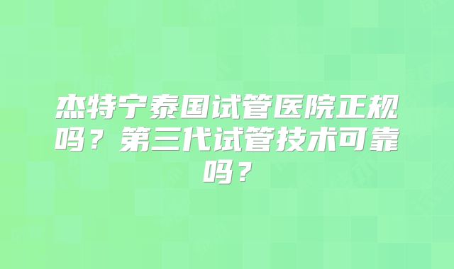 杰特宁泰国试管医院正规吗?第三代试管技术可靠吗?