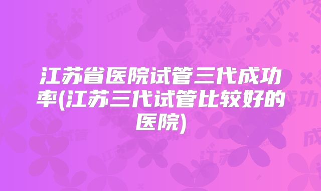 江苏省医院试管三代成功率(江苏三代试管比较好的医院)