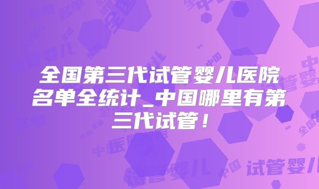 全国第三代试管婴儿医院名单全统计_中国哪里有第三代试管！