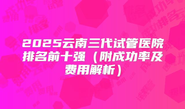 2025云南三代试管医院排名前十强（附成功率及费用解析）