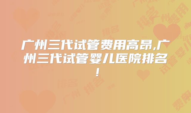 广州三代试管费用高昂,广州三代试管婴儿医院排名！