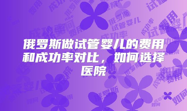 俄罗斯做试管婴儿的费用和成功率对比，如何选择医院