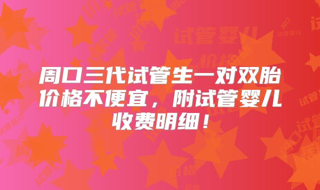 周口三代试管生一对双胎价格不便宜,附试管婴儿收费明细!