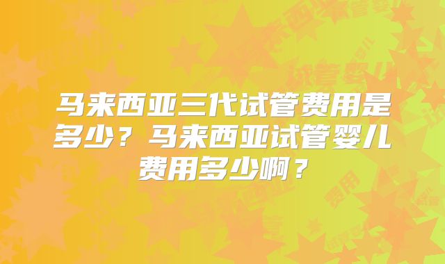 马来西亚三代试管费用是多少？马来西亚试管婴儿费用多少啊？