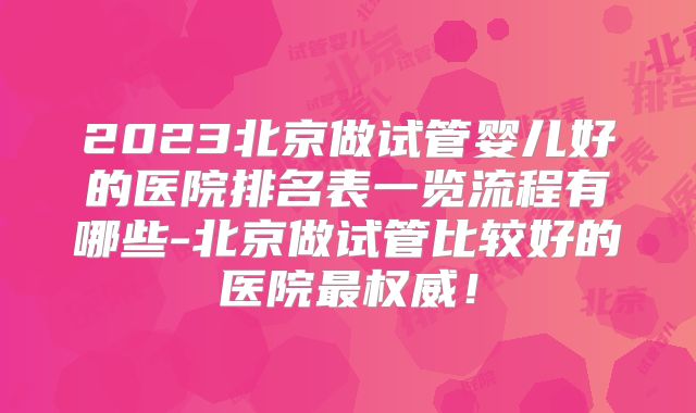 2023北京做试管婴儿好的医院排名表一览流程有哪些-北京做试管比较好的医院最权威!