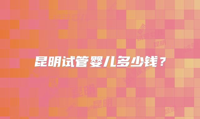 昆明试管婴儿多少钱？