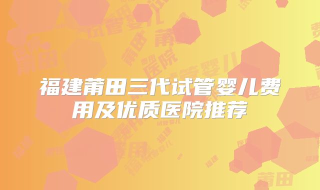 福建莆田三代试管婴儿费用及优质医院推荐