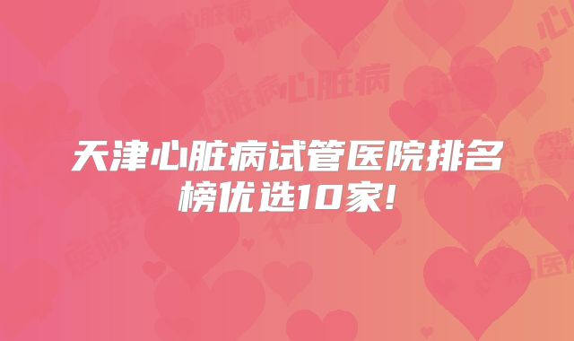 天津心脏病试管医院排名榜优选10家!