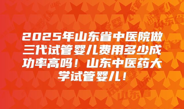 2025年山东省中医院做三代试管婴儿费用多少成功率高吗！山东中医药大学试管婴儿！